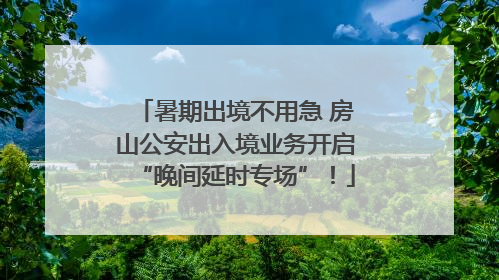 暑期出境不用急 房山公安出入境业务开启“晚间延时专场”！