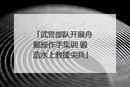 武警部队开展舟艇操作手集训 锻造水上救援尖兵