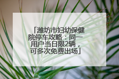 潍坊市妇幼保健院停车攻略：同一用户当日限2辆，可多次免费出场
