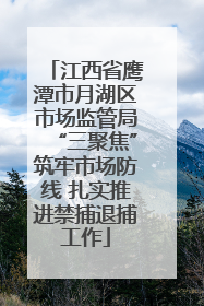 江西省鹰潭市月湖区市场监管局“三聚焦”筑牢市场防线 扎实推进禁捕退捕工作