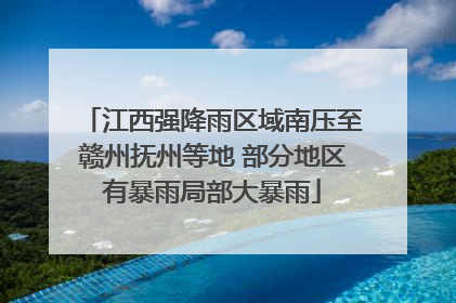 江西强降雨区域南压至赣州抚州等地 部分地区有暴雨局部大暴雨
