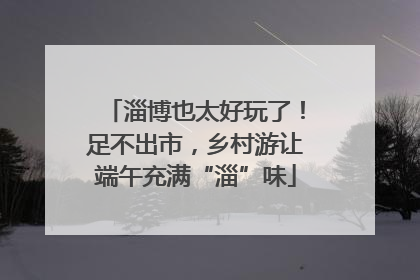 淄博也太好玩了！足不出市，乡村游让端午充满“淄”味