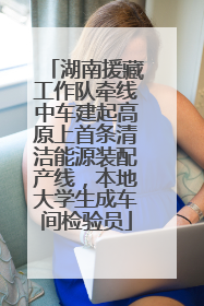 湖南援藏工作队牵线中车建起高原上首条清洁能源装配产线，本地大学生成车间检验员
