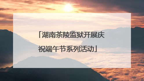 湖南茶陵监狱开展庆祝端午节系列活动