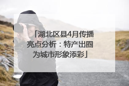 湖北区县4月传播亮点分析：特产出圈为城市形象添彩