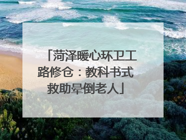 菏泽暖心环卫工路修仓：教科书式救助晕倒老人