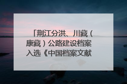 荆江分洪、川藏（康藏）公路建设档案入选《中国档案文献遗产名录》