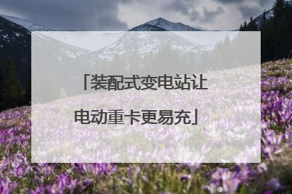 装配式变电站让电动重卡更易充