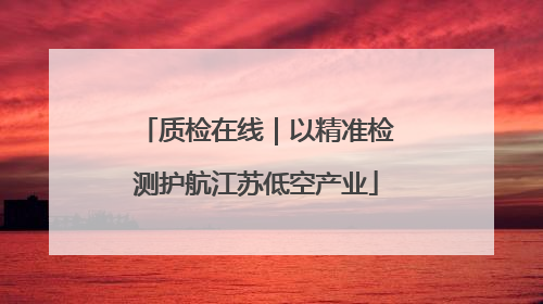 质检在线｜以精准检测护航江苏低空产业