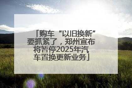购车“以旧换新”要抓紧了，郑州宣布将暂停2025年汽车置换更新业务