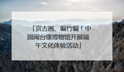 赏古画、编竹编！中国闽台缘博物馆开展端午文化体验活动