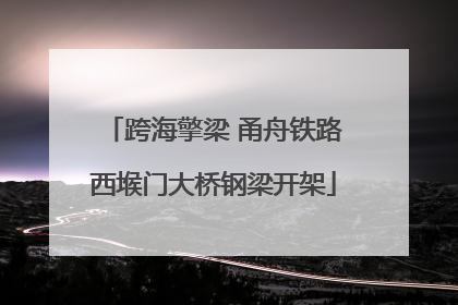 跨海擎梁 甬舟铁路西堠门大桥钢梁开架