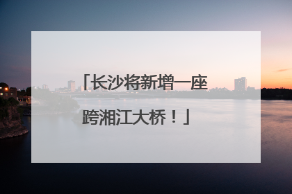 长沙将新增一座跨湘江大桥！
