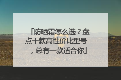防晒霜怎么选？盘点十款高性价比型号，总有一款适合你