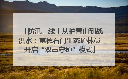 防汛一线丨从护青山到战洪水：常德石门生态护林员开启“双重守护”模式