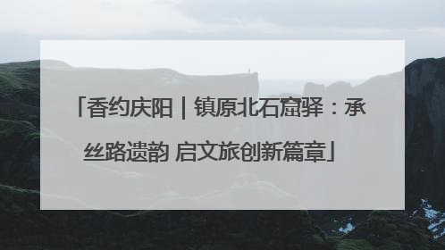 香约庆阳｜镇原北石窟驿：承丝路遗韵 启文旅创新篇章