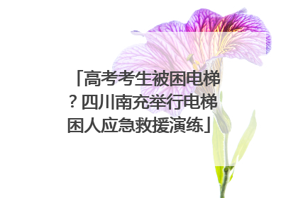 高考考生被困电梯？四川南充举行电梯困人应急救援演练