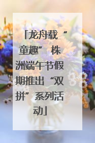 龙舟载“童趣” 株洲端午节假期推出“双拼”系列活动
