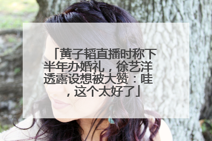 黄子韬直播时称下半年办婚礼，徐艺洋透露设想被大赞：哇，这个太好了