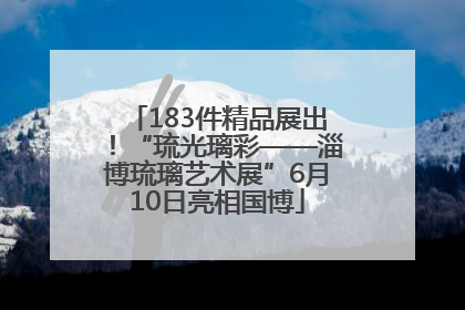183件精品展出！“琉光璃彩——淄博琉璃艺术展”6月10日亮相国博