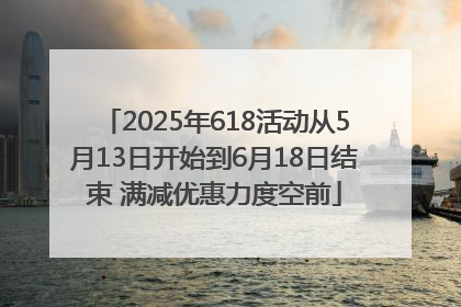 2025年618活动从5月13日开始到6月18日结束 满减优惠力度空前