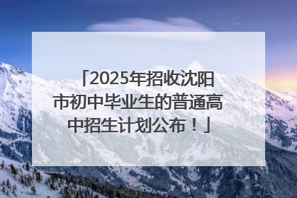 2025年招收沈阳市初中毕业生的普通高中招生计划公布！