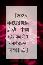 2025年铁路暑运启动：中国最北省会4小时35分可到北京