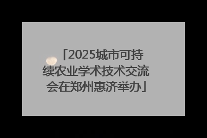 2025城市可持续农业学术技术交流会在郑州惠济举办