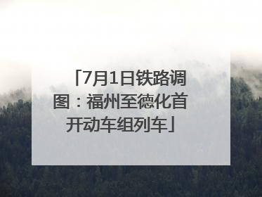 7月1日铁路调图：福州至德化首开动车组列车