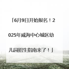 6月9日开始报名！2025年威海中心城区幼儿园招生指南来了！